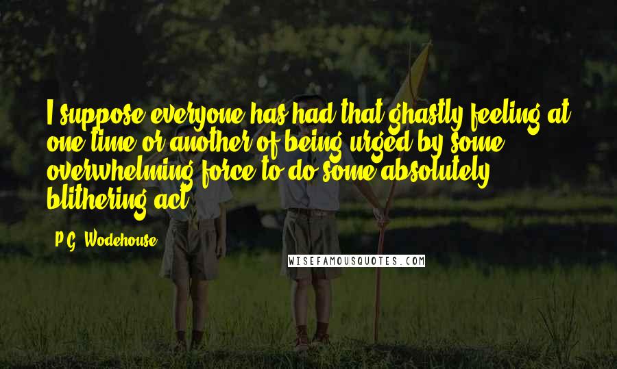 P.G. Wodehouse Quotes: I suppose everyone has had that ghastly feeling at one time or another of being urged by some overwhelming force to do some absolutely blithering act.