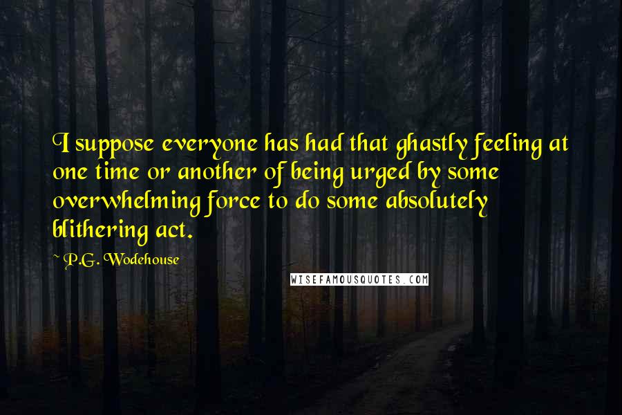 P.G. Wodehouse Quotes: I suppose everyone has had that ghastly feeling at one time or another of being urged by some overwhelming force to do some absolutely blithering act.