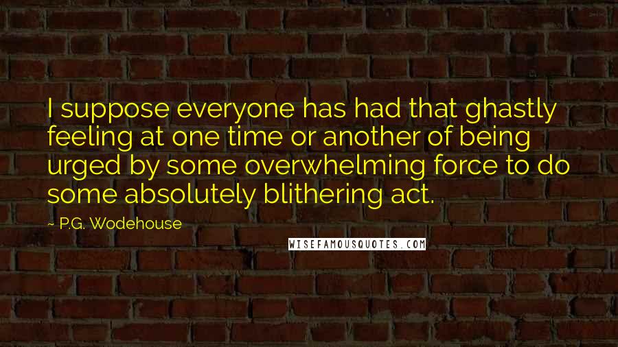 P.G. Wodehouse Quotes: I suppose everyone has had that ghastly feeling at one time or another of being urged by some overwhelming force to do some absolutely blithering act.