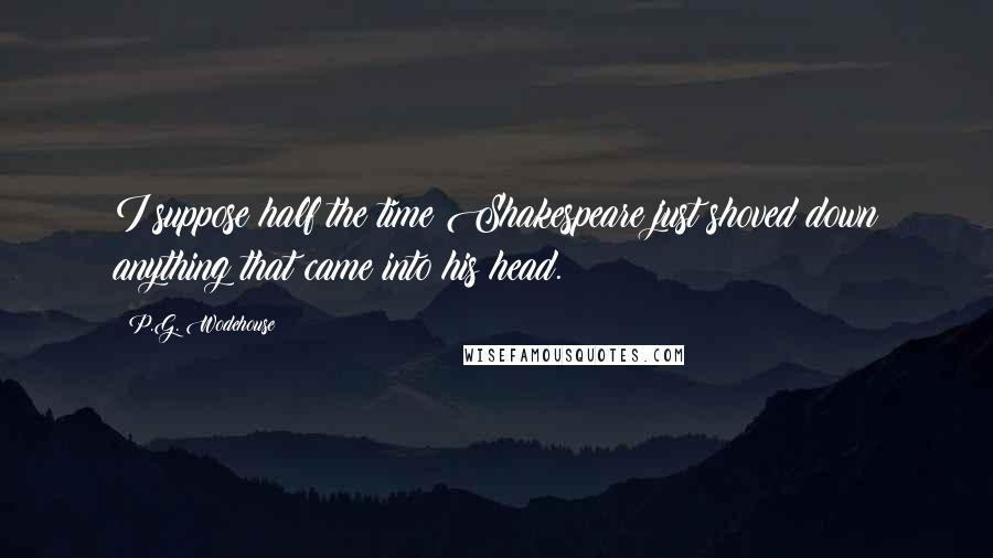 P.G. Wodehouse Quotes: I suppose half the time Shakespeare just shoved down anything that came into his head.