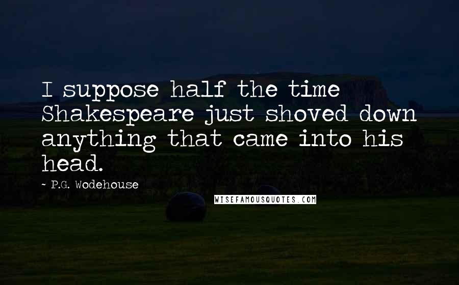 P.G. Wodehouse Quotes: I suppose half the time Shakespeare just shoved down anything that came into his head.