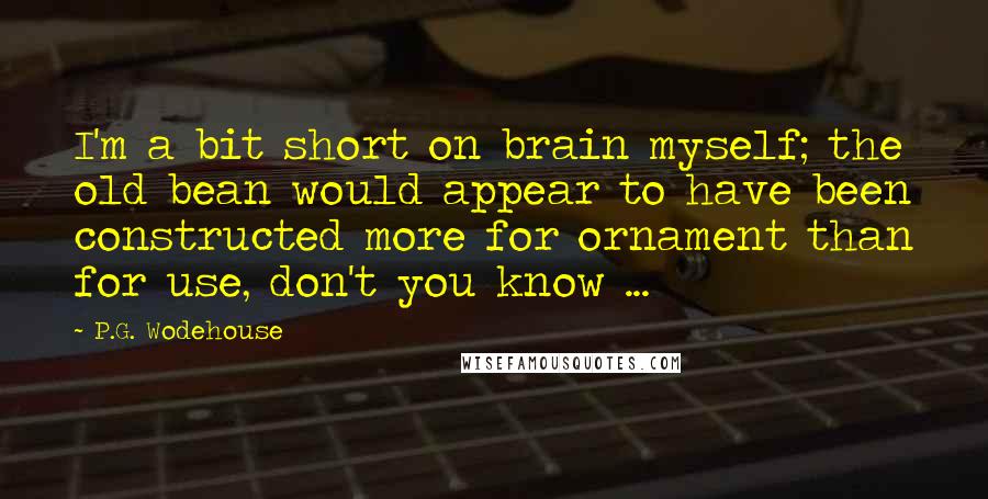 P.G. Wodehouse Quotes: I'm a bit short on brain myself; the old bean would appear to have been constructed more for ornament than for use, don't you know ...