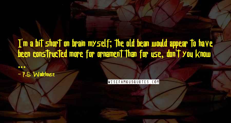 P.G. Wodehouse Quotes: I'm a bit short on brain myself; the old bean would appear to have been constructed more for ornament than for use, don't you know ...