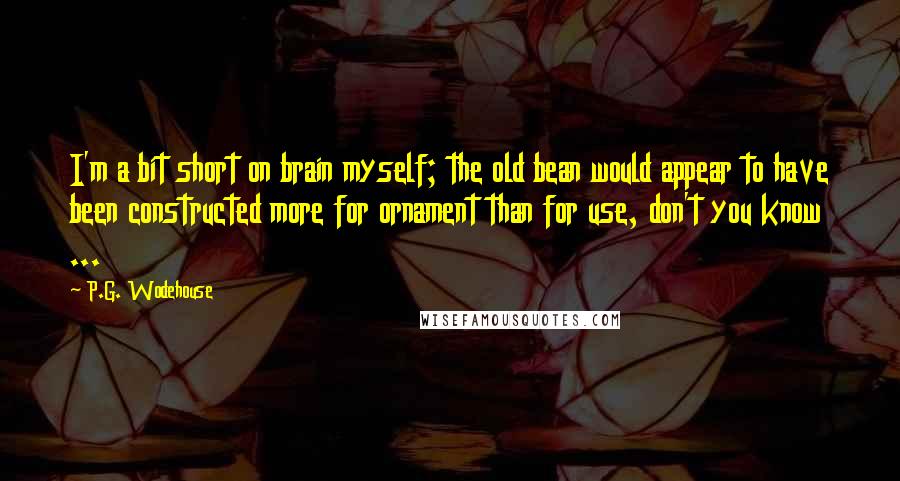 P.G. Wodehouse Quotes: I'm a bit short on brain myself; the old bean would appear to have been constructed more for ornament than for use, don't you know ...