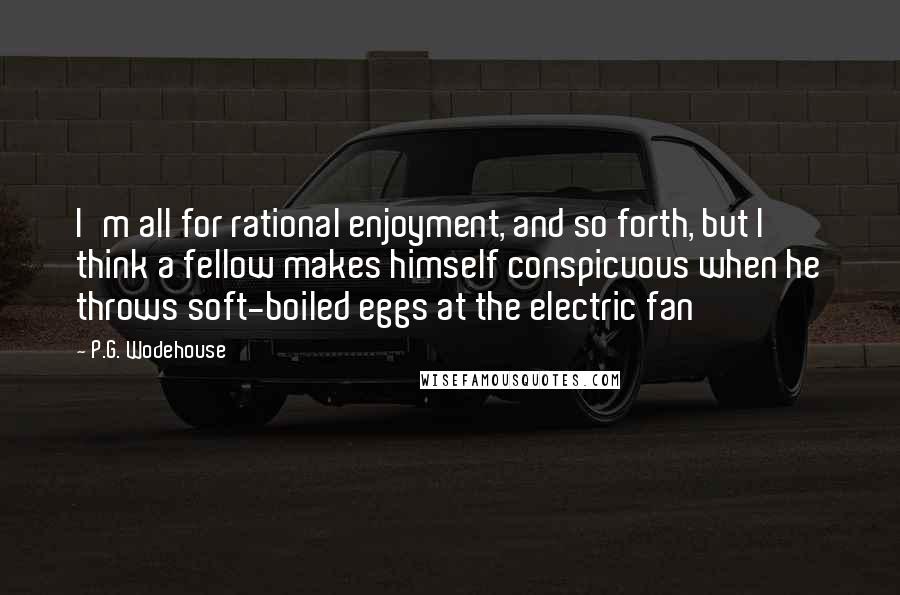P.G. Wodehouse Quotes: I'm all for rational enjoyment, and so forth, but I think a fellow makes himself conspicuous when he throws soft-boiled eggs at the electric fan