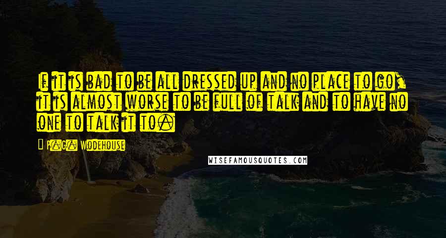 P.G. Wodehouse Quotes: If it is bad to be all dressed up and no place to go, it is almost worse to be full of talk and to have no one to talk it to.