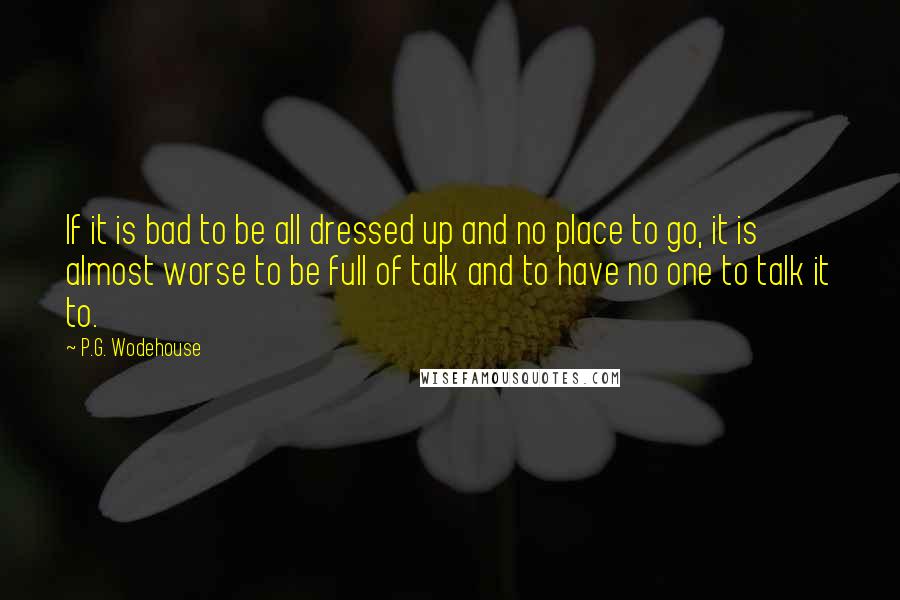 P.G. Wodehouse Quotes: If it is bad to be all dressed up and no place to go, it is almost worse to be full of talk and to have no one to talk it to.
