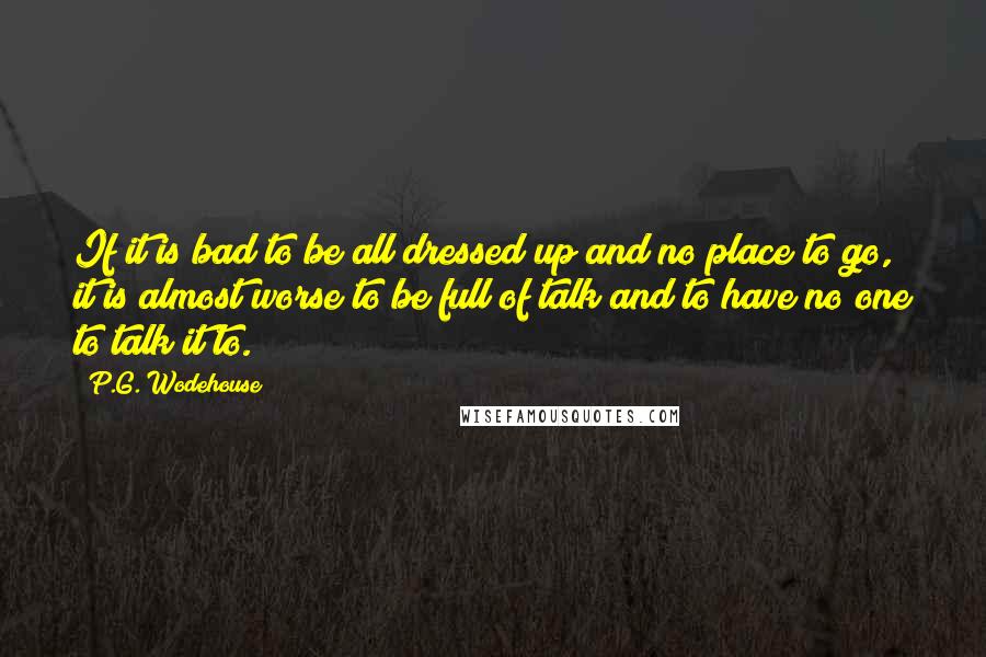 P.G. Wodehouse Quotes: If it is bad to be all dressed up and no place to go, it is almost worse to be full of talk and to have no one to talk it to.