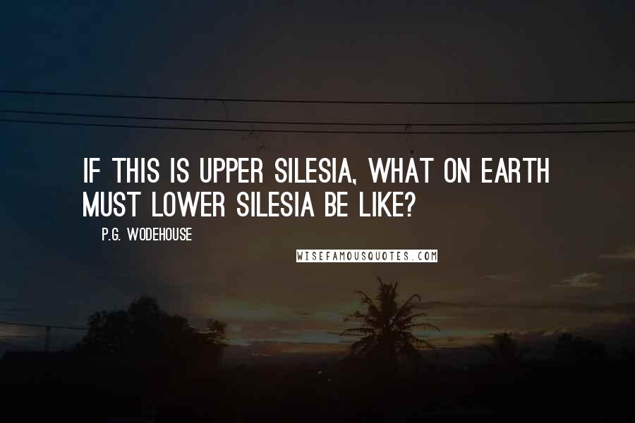 P.G. Wodehouse Quotes: If this is Upper Silesia, what on earth must Lower Silesia be like?