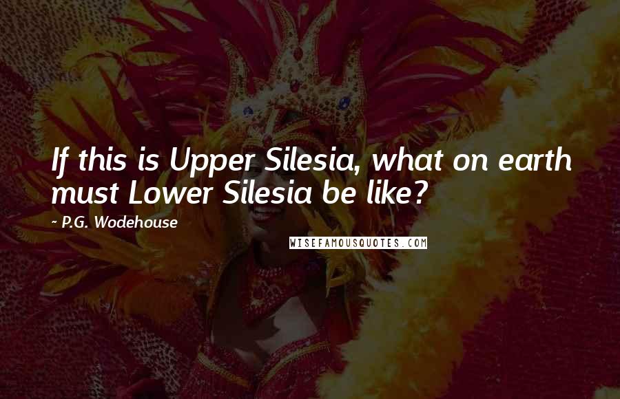 P.G. Wodehouse Quotes: If this is Upper Silesia, what on earth must Lower Silesia be like?