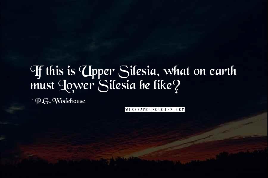 P.G. Wodehouse Quotes: If this is Upper Silesia, what on earth must Lower Silesia be like?