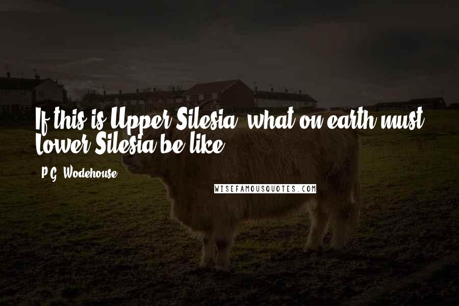 P.G. Wodehouse Quotes: If this is Upper Silesia, what on earth must Lower Silesia be like?