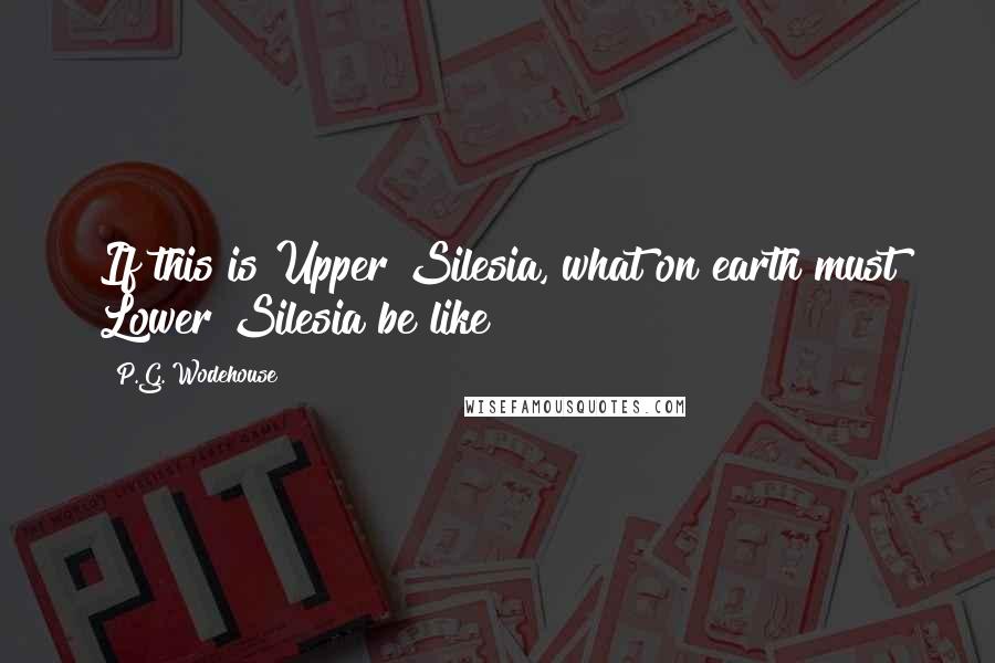 P.G. Wodehouse Quotes: If this is Upper Silesia, what on earth must Lower Silesia be like?