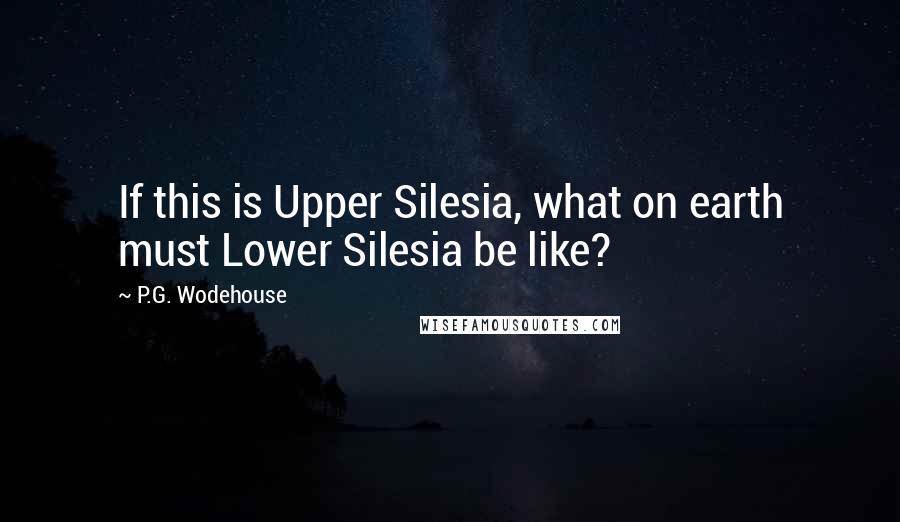 P.G. Wodehouse Quotes: If this is Upper Silesia, what on earth must Lower Silesia be like?