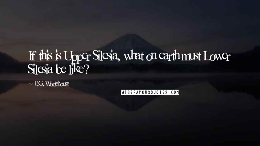 P.G. Wodehouse Quotes: If this is Upper Silesia, what on earth must Lower Silesia be like?