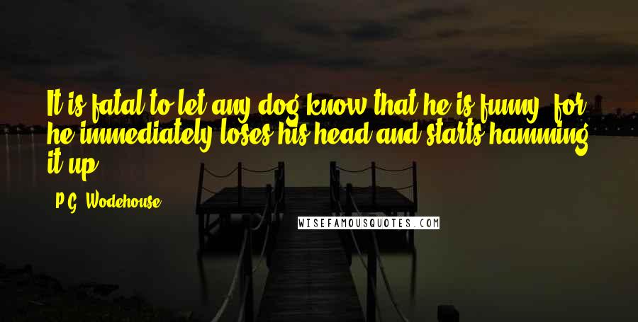 P.G. Wodehouse Quotes: It is fatal to let any dog know that he is funny, for he immediately loses his head and starts hamming it up.