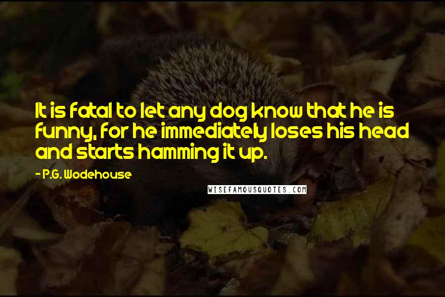 P.G. Wodehouse Quotes: It is fatal to let any dog know that he is funny, for he immediately loses his head and starts hamming it up.