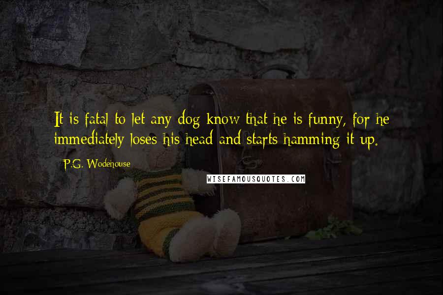 P.G. Wodehouse Quotes: It is fatal to let any dog know that he is funny, for he immediately loses his head and starts hamming it up.