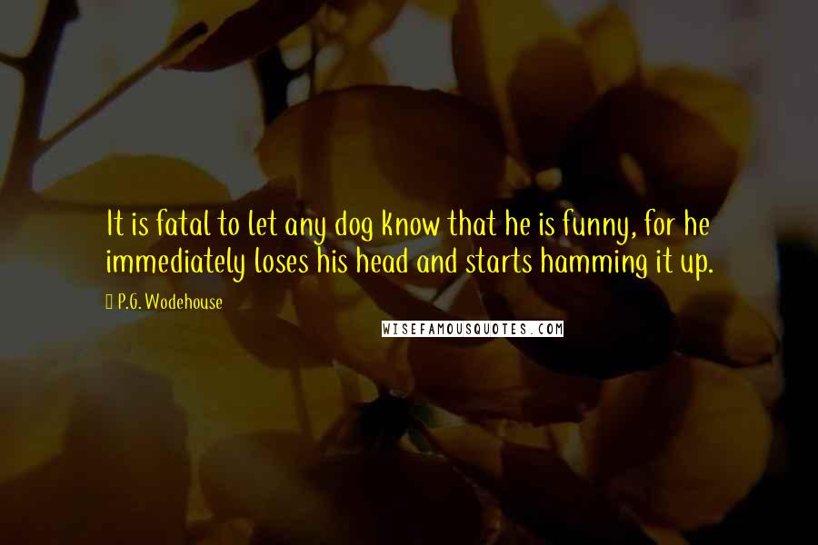 P.G. Wodehouse Quotes: It is fatal to let any dog know that he is funny, for he immediately loses his head and starts hamming it up.