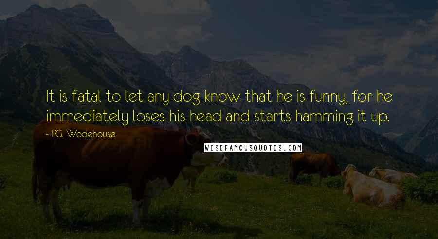 P.G. Wodehouse Quotes: It is fatal to let any dog know that he is funny, for he immediately loses his head and starts hamming it up.