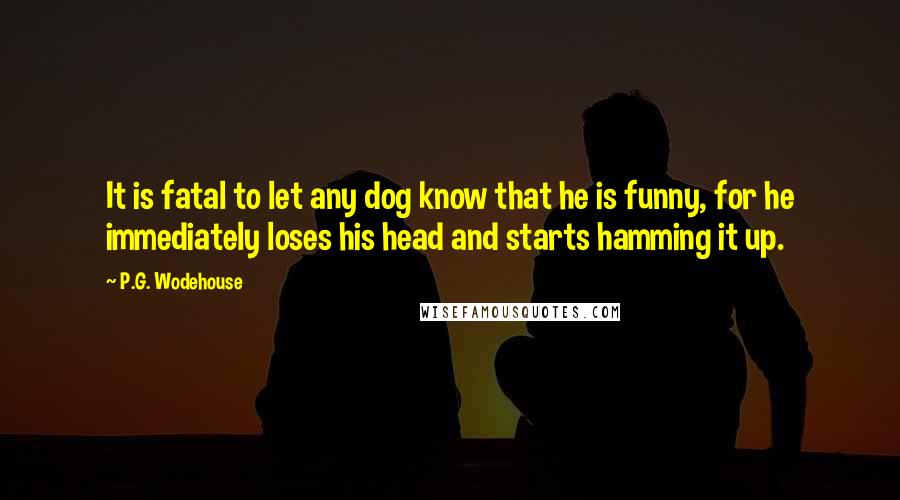 P.G. Wodehouse Quotes: It is fatal to let any dog know that he is funny, for he immediately loses his head and starts hamming it up.