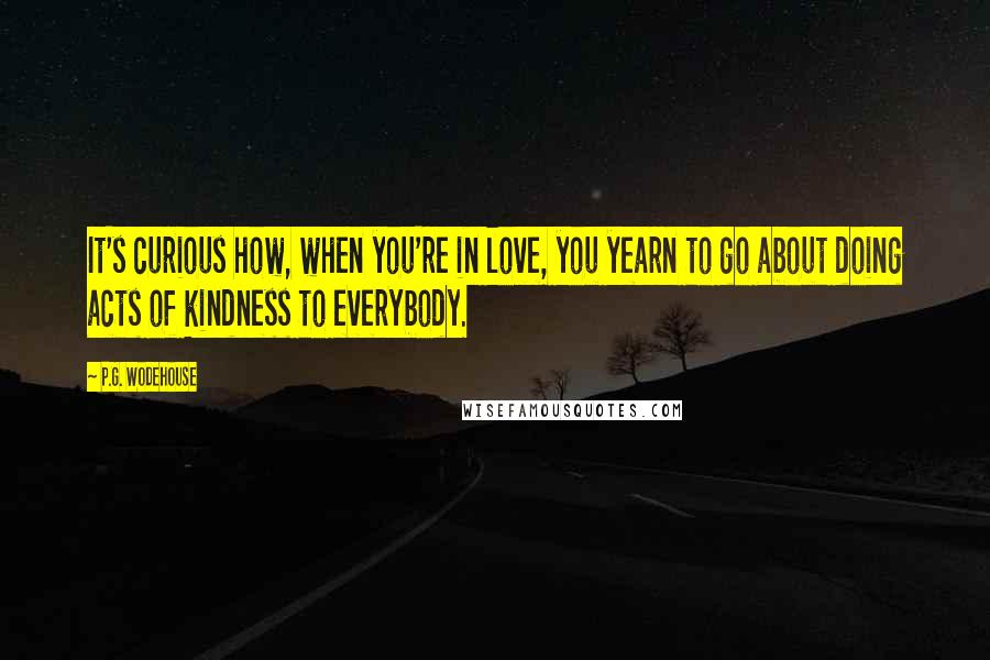 P.G. Wodehouse Quotes: It's curious how, when you're in love, you yearn to go about doing acts of kindness to everybody.