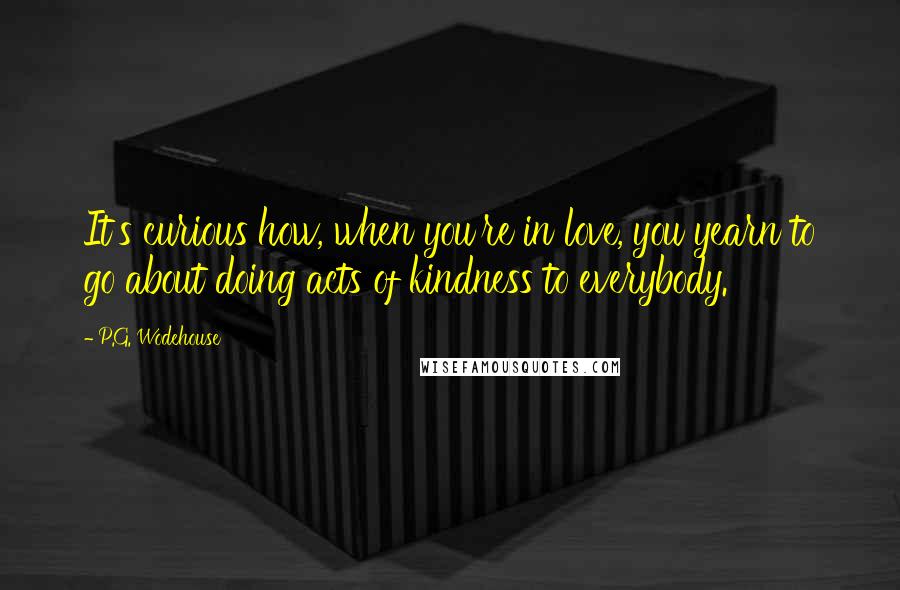 P.G. Wodehouse Quotes: It's curious how, when you're in love, you yearn to go about doing acts of kindness to everybody.