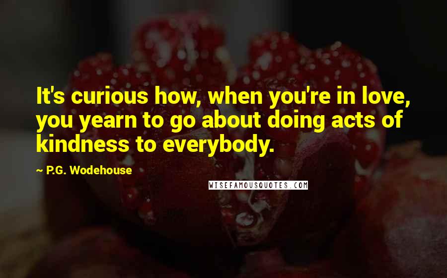 P.G. Wodehouse Quotes: It's curious how, when you're in love, you yearn to go about doing acts of kindness to everybody.