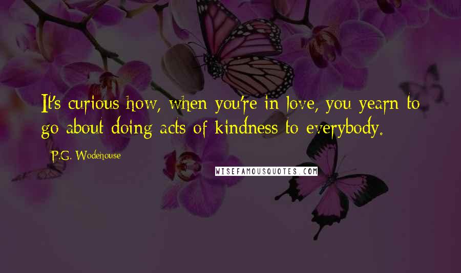 P.G. Wodehouse Quotes: It's curious how, when you're in love, you yearn to go about doing acts of kindness to everybody.