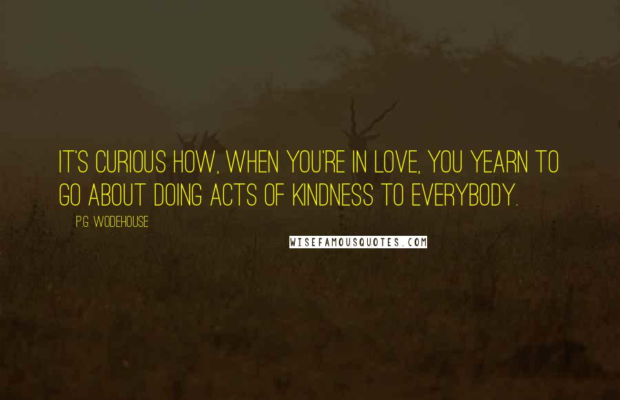 P.G. Wodehouse Quotes: It's curious how, when you're in love, you yearn to go about doing acts of kindness to everybody.