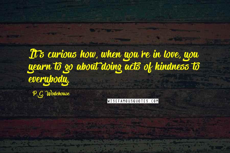 P.G. Wodehouse Quotes: It's curious how, when you're in love, you yearn to go about doing acts of kindness to everybody.