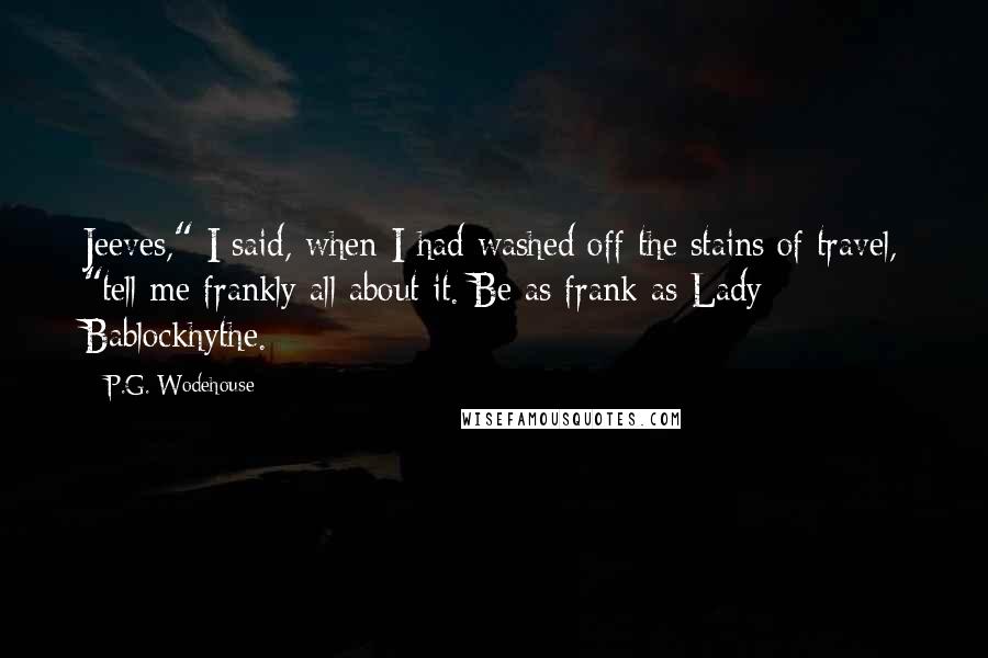 P.G. Wodehouse Quotes: Jeeves," I said, when I had washed off the stains of travel, "tell me frankly all about it. Be as frank as Lady Bablockhythe.