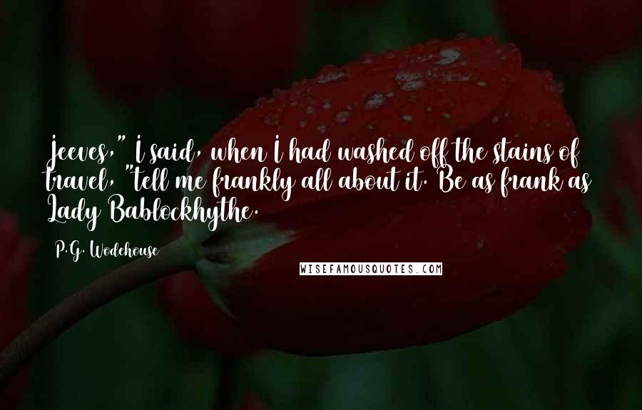 P.G. Wodehouse Quotes: Jeeves," I said, when I had washed off the stains of travel, "tell me frankly all about it. Be as frank as Lady Bablockhythe.