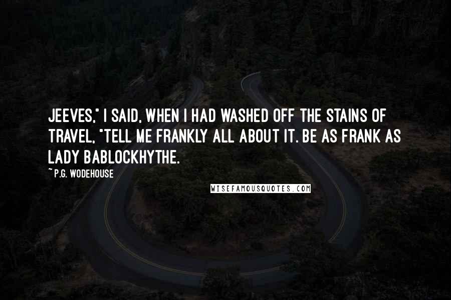 P.G. Wodehouse Quotes: Jeeves," I said, when I had washed off the stains of travel, "tell me frankly all about it. Be as frank as Lady Bablockhythe.