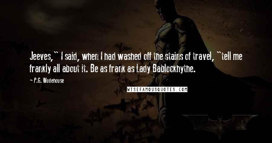 P.G. Wodehouse Quotes: Jeeves," I said, when I had washed off the stains of travel, "tell me frankly all about it. Be as frank as Lady Bablockhythe.