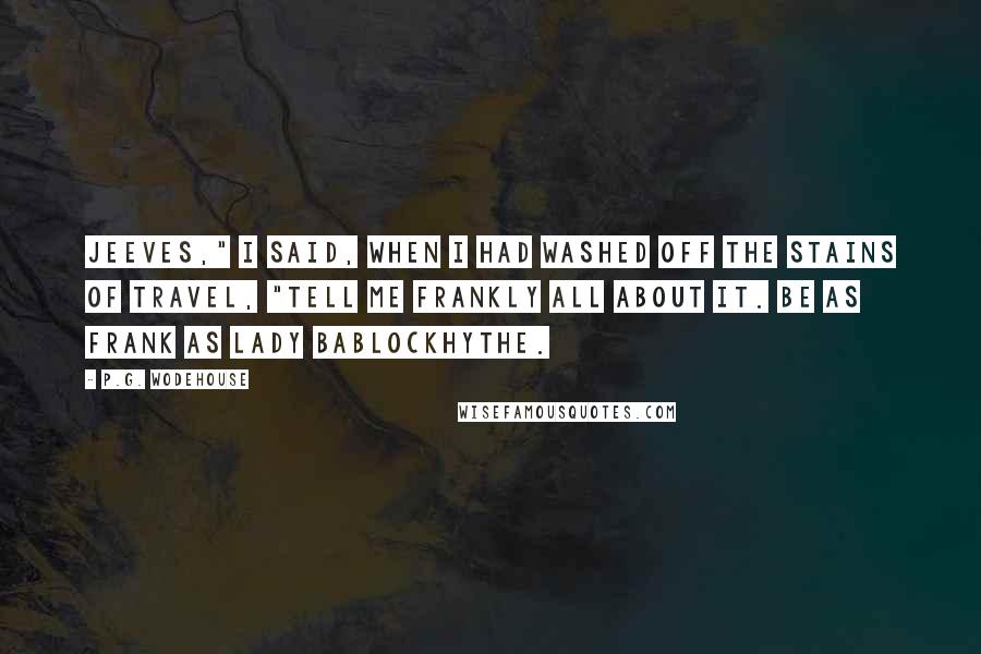 P.G. Wodehouse Quotes: Jeeves," I said, when I had washed off the stains of travel, "tell me frankly all about it. Be as frank as Lady Bablockhythe.