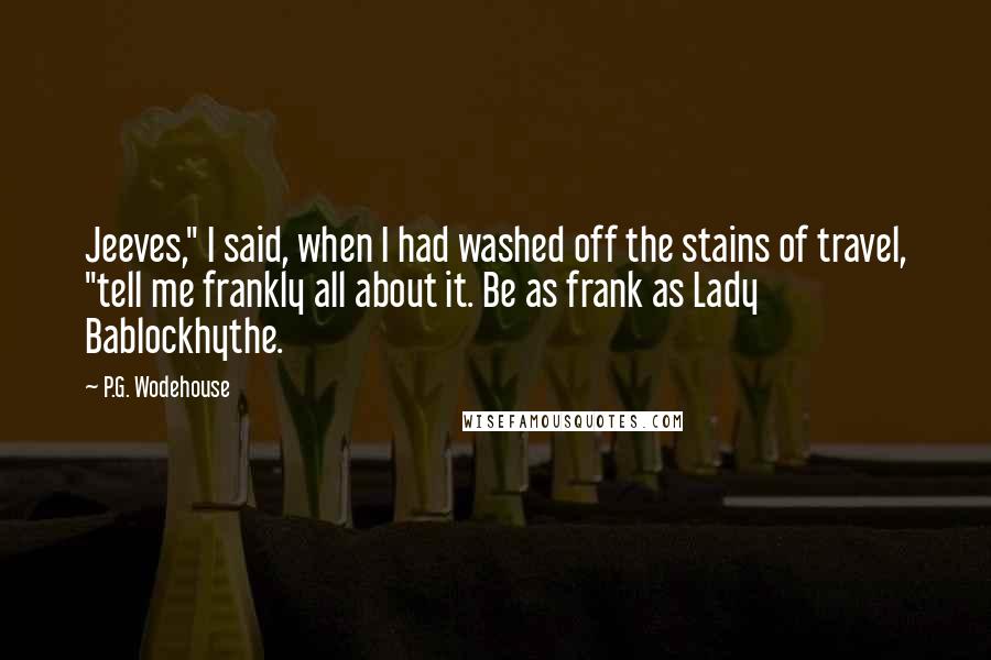 P.G. Wodehouse Quotes: Jeeves," I said, when I had washed off the stains of travel, "tell me frankly all about it. Be as frank as Lady Bablockhythe.