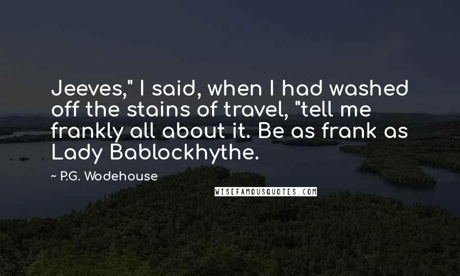 P.G. Wodehouse Quotes: Jeeves," I said, when I had washed off the stains of travel, "tell me frankly all about it. Be as frank as Lady Bablockhythe.