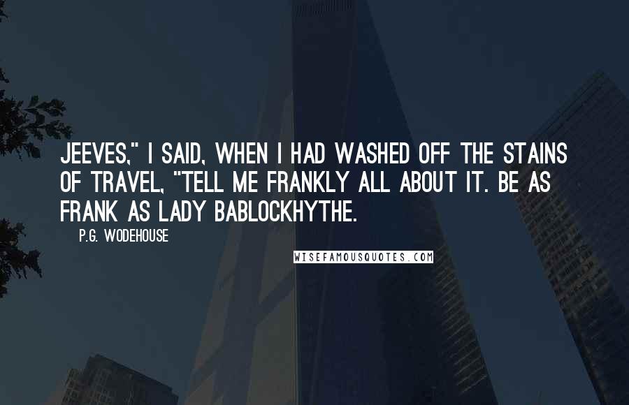 P.G. Wodehouse Quotes: Jeeves," I said, when I had washed off the stains of travel, "tell me frankly all about it. Be as frank as Lady Bablockhythe.