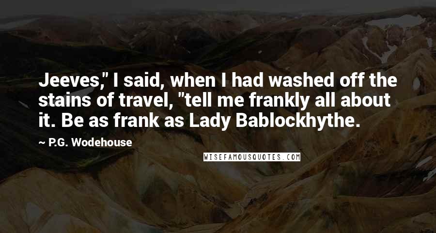 P.G. Wodehouse Quotes: Jeeves," I said, when I had washed off the stains of travel, "tell me frankly all about it. Be as frank as Lady Bablockhythe.