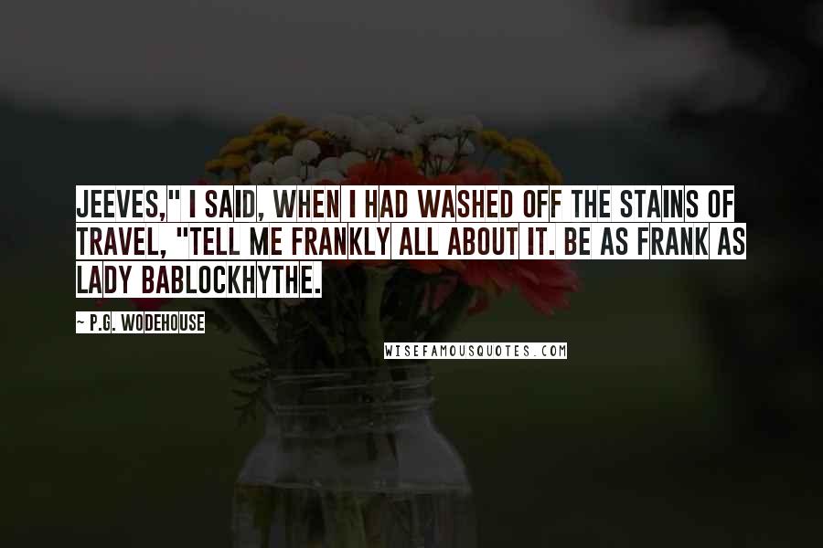 P.G. Wodehouse Quotes: Jeeves," I said, when I had washed off the stains of travel, "tell me frankly all about it. Be as frank as Lady Bablockhythe.