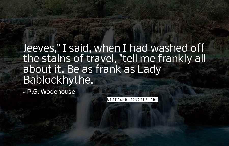 P.G. Wodehouse Quotes: Jeeves," I said, when I had washed off the stains of travel, "tell me frankly all about it. Be as frank as Lady Bablockhythe.