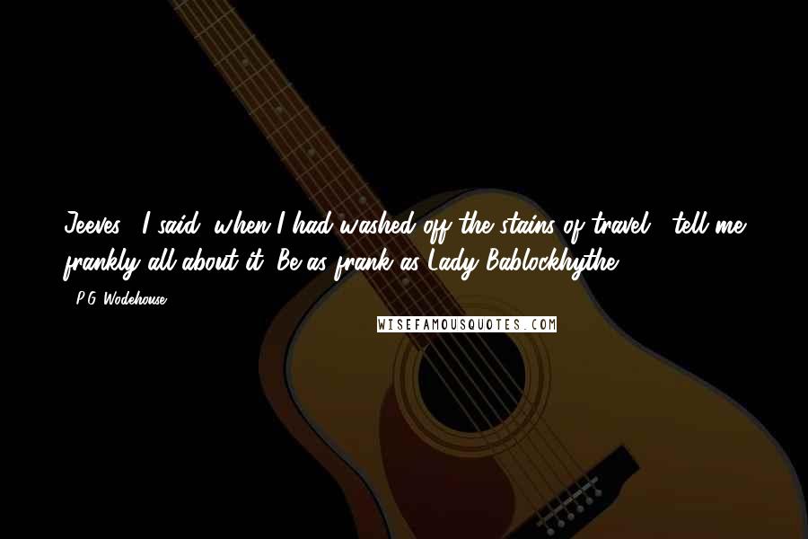 P.G. Wodehouse Quotes: Jeeves," I said, when I had washed off the stains of travel, "tell me frankly all about it. Be as frank as Lady Bablockhythe.