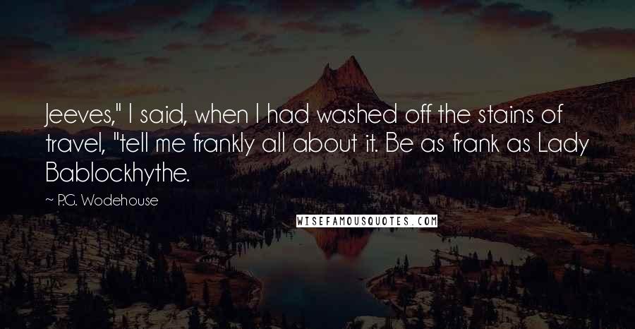 P.G. Wodehouse Quotes: Jeeves," I said, when I had washed off the stains of travel, "tell me frankly all about it. Be as frank as Lady Bablockhythe.