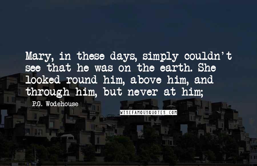 P.G. Wodehouse Quotes: Mary, in these days, simply couldn't see that he was on the earth. She looked round him, above him, and through him, but never at him;