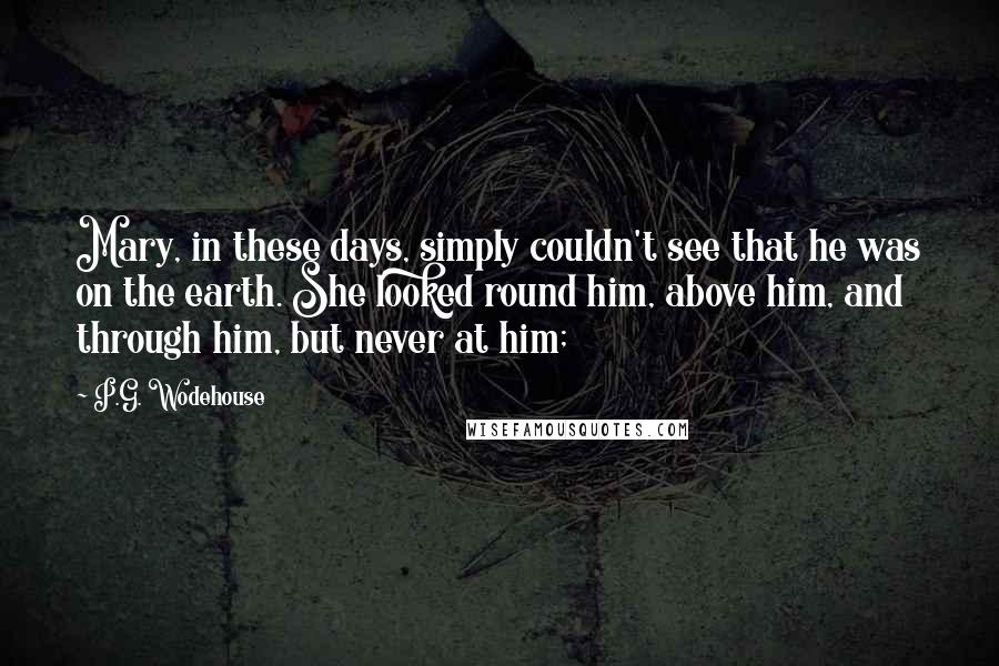P.G. Wodehouse Quotes: Mary, in these days, simply couldn't see that he was on the earth. She looked round him, above him, and through him, but never at him;
