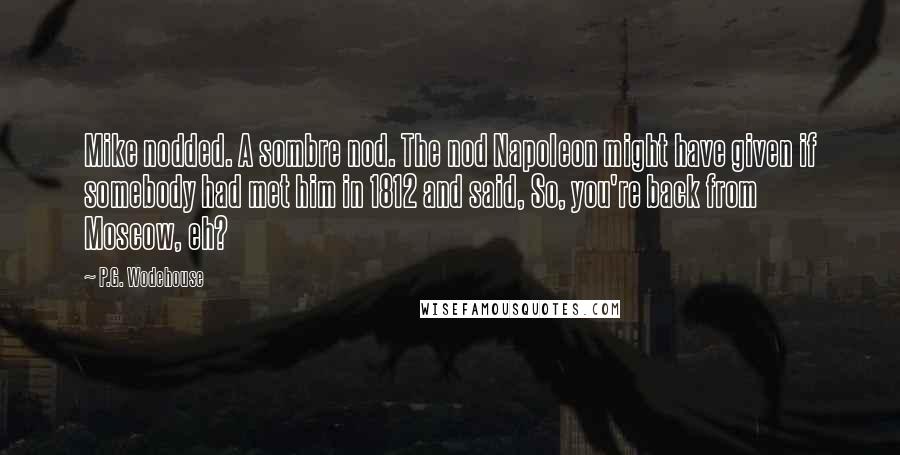 P.G. Wodehouse Quotes: Mike nodded. A sombre nod. The nod Napoleon might have given if somebody had met him in 1812 and said, So, you're back from Moscow, eh?