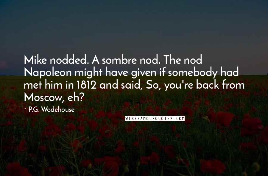 P.G. Wodehouse Quotes: Mike nodded. A sombre nod. The nod Napoleon might have given if somebody had met him in 1812 and said, So, you're back from Moscow, eh?