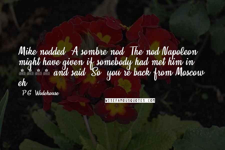 P.G. Wodehouse Quotes: Mike nodded. A sombre nod. The nod Napoleon might have given if somebody had met him in 1812 and said, So, you're back from Moscow, eh?