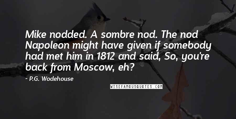 P.G. Wodehouse Quotes: Mike nodded. A sombre nod. The nod Napoleon might have given if somebody had met him in 1812 and said, So, you're back from Moscow, eh?